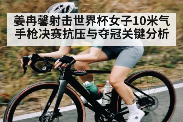 姜冉馨射击世界杯女子10米气手枪决赛抗压与夺冠关键分析
